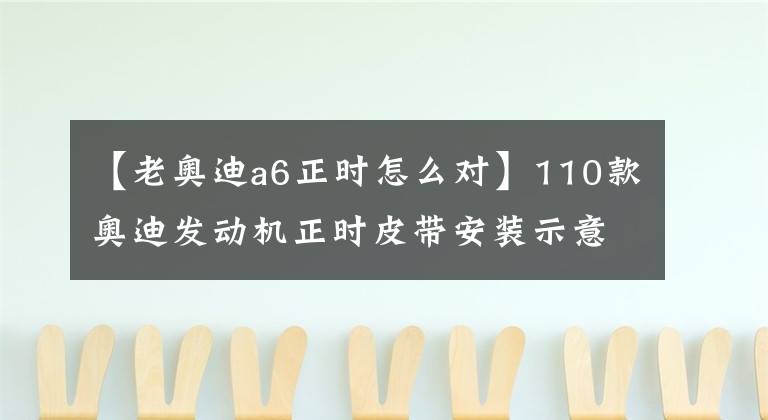 【老奥迪a6正时怎么对】110款奥迪发动机正时皮带安装示意图，真是太全太实用了！