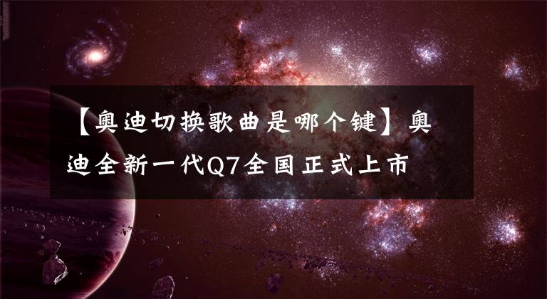 【奥迪切换歌曲是哪个键】奥迪全新一代Q7全国正式上市