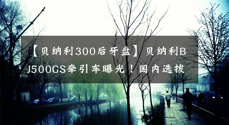 【贝纳利300后牙盘】贝纳利BJ500GS牵引车曝光！国内选拔！超高画质的大画！