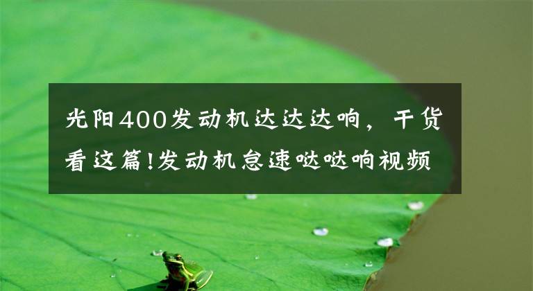 光阳400发动机达达达响,干货看这篇!发动机怠速哒哒响视频,发动机哒哒响是什么原因造成