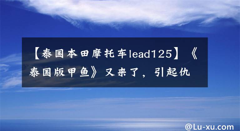 【泰国本田摩托车lead125】《泰国版甲鱼》又来了,引起仇恨,发布了更时尚、更运动的2022型Lead 125。