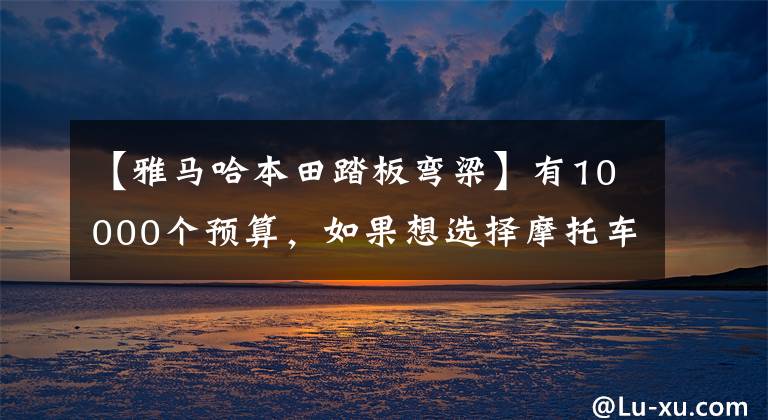 【雅马哈本田踏板弯梁】有10000个预算,如果想选择摩托车,请先查看这10个。