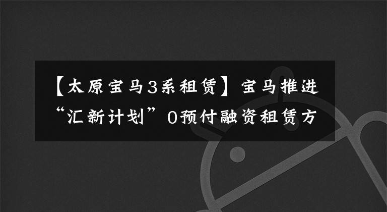 【太原宝马3系租赁】宝马推进“汇新计划”0预付融资租赁方案,可以从320车型开始。