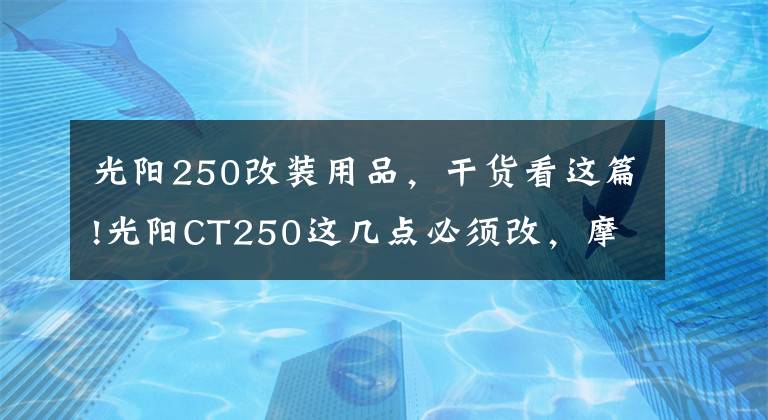 光阳250改装用品,干货看这篇!光阳CT250这几点必须改,摩旅经典改装案例,改完就是完美踏板