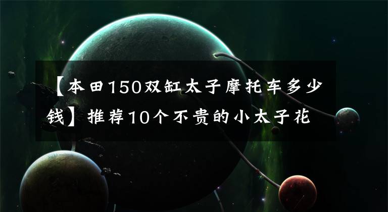 【本田150双缸太子摩托车多少钱】推荐10个不贵的小太子花。最便宜的是5000