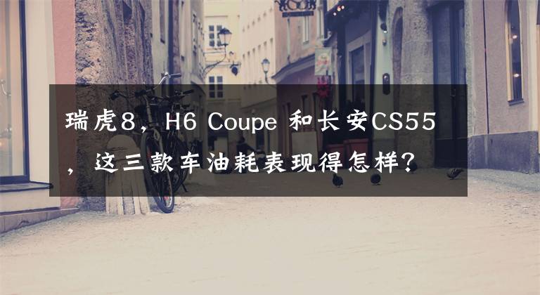 瑞虎8，H6 Coupe 和长安CS55，这三款车油耗表现得怎样？
