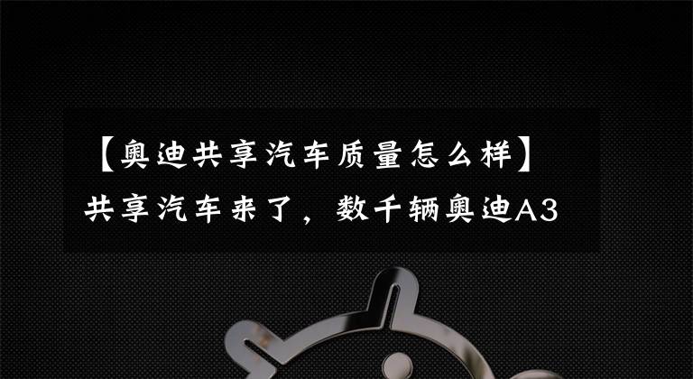 【奥迪共享汽车质量怎么样】共享汽车来了,数千辆奥迪A3现身街头,价格或比出租车便宜!