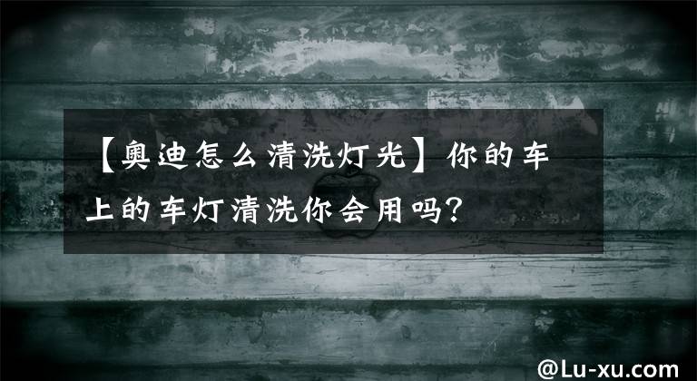 【奥迪怎么清洗灯光】你的车上的车灯清洗你会用吗？