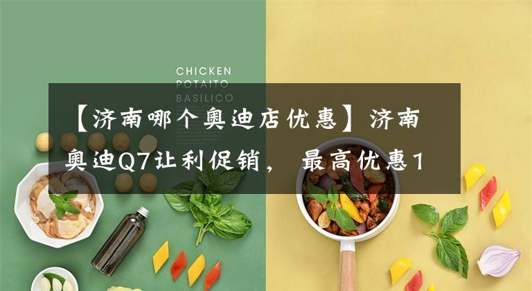 【济南哪个奥迪店优惠】济南奥迪Q7让利促销, 最高优惠1.01%, 欢迎垂询