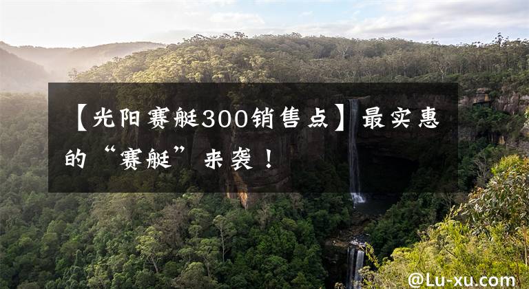 【光阳赛艇300销售点】最实惠的“赛艇”来袭!