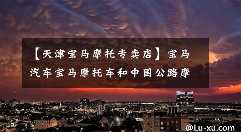 【天津宝马摩托专卖店】宝马汽车宝马摩托车和中国公路摩托车队签署了合作协议。