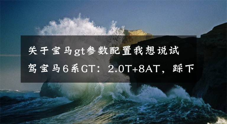 关于宝马gt参数配置我想说试驾宝马6系GT：2.0T+8AT，踩下油门，推背感喷涌而出