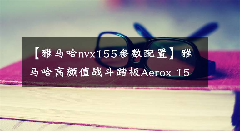 【雅马哈nvx155参数配置】雅马哈高颜值战斗踏板Aerox 155更新2021款