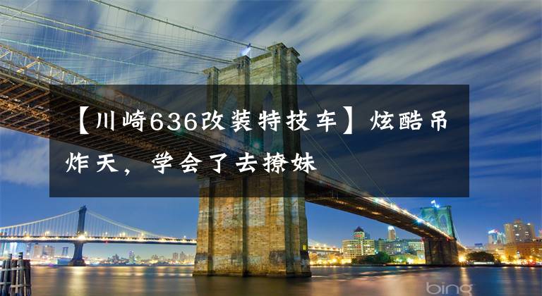 【川崎636改装特技车】炫酷吊炸天,学会了去撩妹