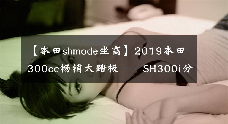 【本田shmode坐高】2019本田300cc畅销大踏板——SH300i分析