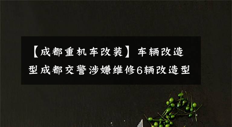 【成都重机车改装】车辆改造型成都交警涉嫌维修6辆改造型摩托车。