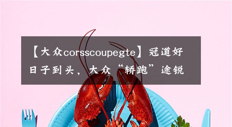 【大众corsscoupegte】冠道好日子到头,大众“轿跑”途锐来袭,豪华媲美保时捷,才30万