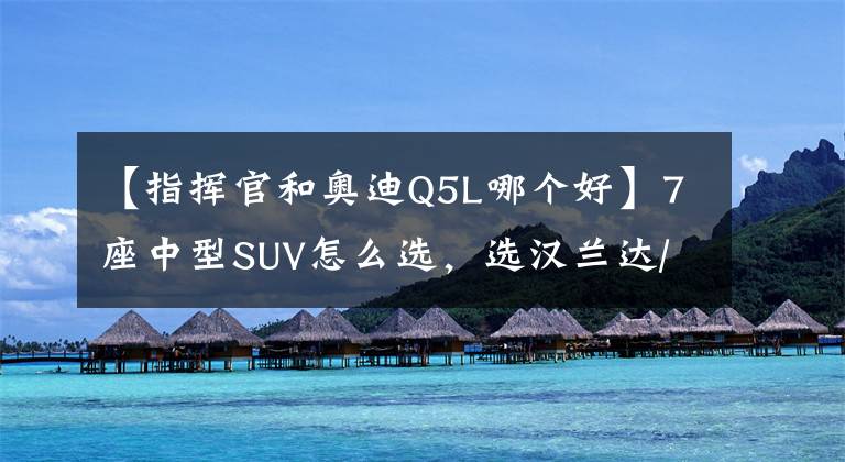 【指挥官和奥迪Q5L哪个好】7座中型SUV怎么选,选汉兰达/皇冠陆放,还是Jeep大指挥官?