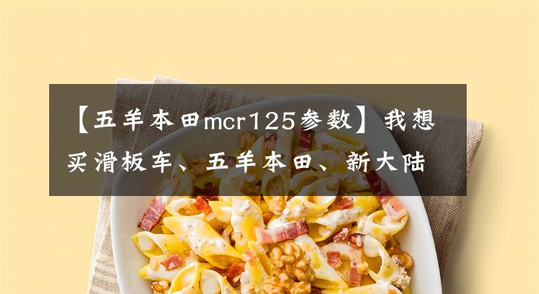 【五羊本田mcr125参数】我想买滑板车、五羊本田、新大陆本田,哪个好?有什么区别?
