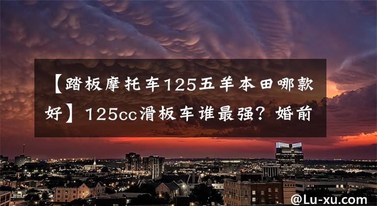 【踏板摩托车125五羊本田哪款好】125cc滑板车谁最强?婚前状态的简单对比。