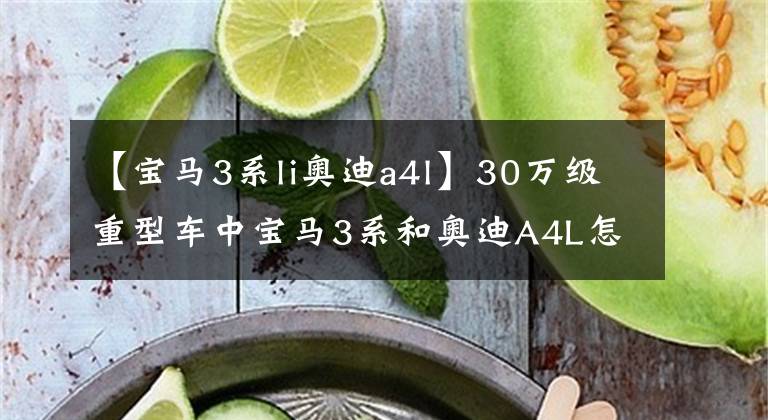 【宝马3系li奥迪a4l】30万级重型车中宝马3系和奥迪A4L怎么选？这全方位的对比告诉你。