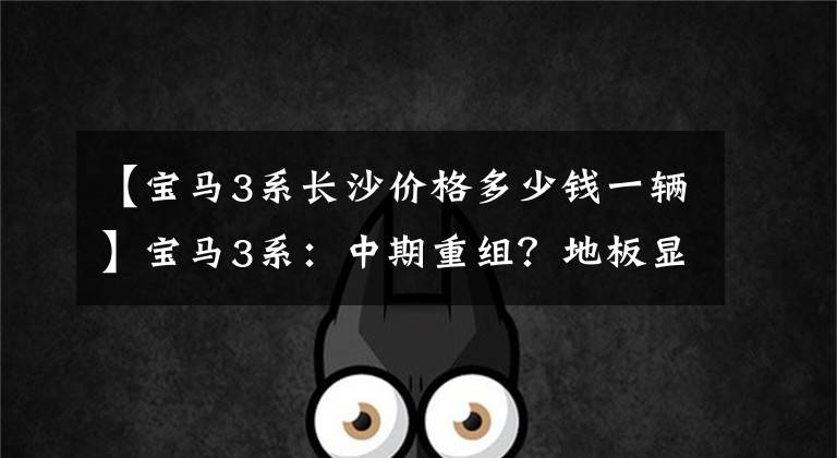 【宝马3系长沙价格多少钱一辆】宝马3系：中期重组？地板显示轴第325位，落地34万以内