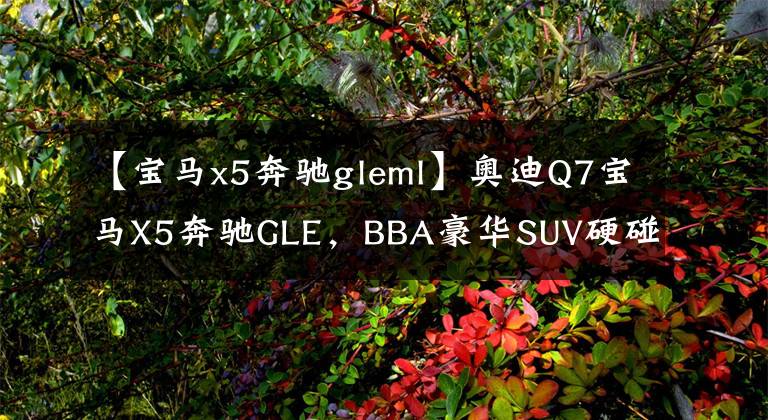 【宝马x5奔驰gleml】奥迪Q7宝马X5奔驰GLE，BBA豪华SUV硬碰硬，究竟哪款更适合你？