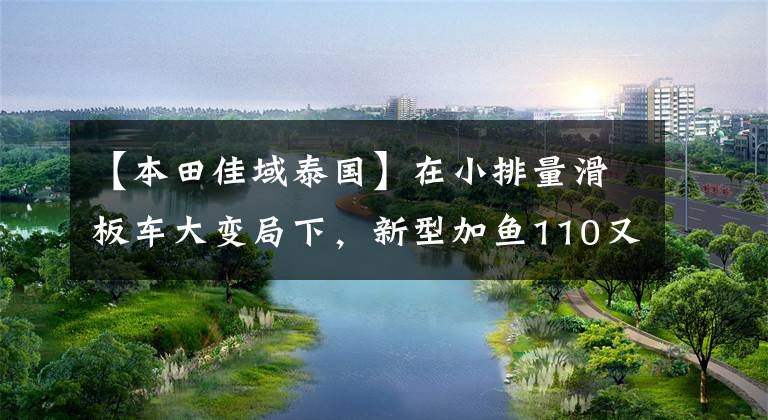 【本田佳域泰国】在小排量滑板车大变局下，新型加鱼110又有多大优势？