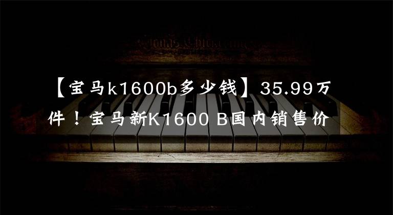【宝马k1600b多少钱】35.99万件!宝马新K1600 B国内销售价格公布