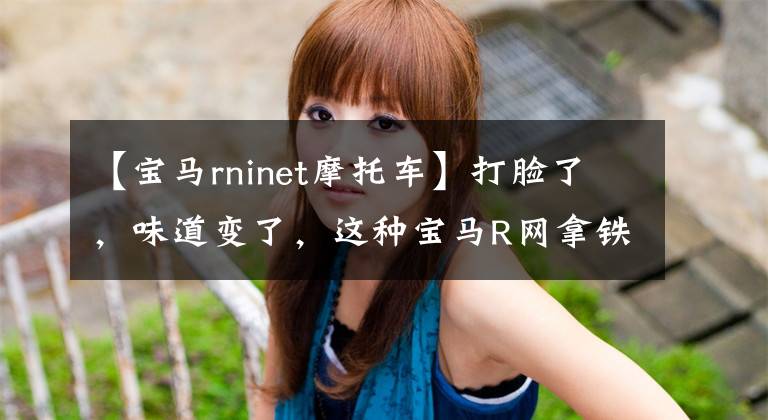 【宝马rninet摩托车】打脸了,味道变了,这种宝马R网拿铁你还喜欢吗?