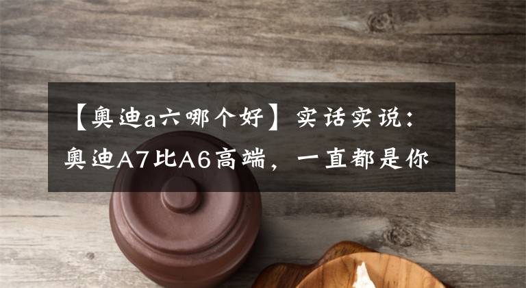 【奥迪a六哪个好】实话实说：奥迪A7比A6高端，一直都是你的错觉