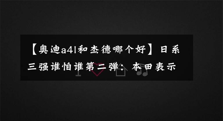 【奥迪a4l和杰德哪个好】日系三强谁怕谁第二弹：本田表示自己是特立独行的工科男
