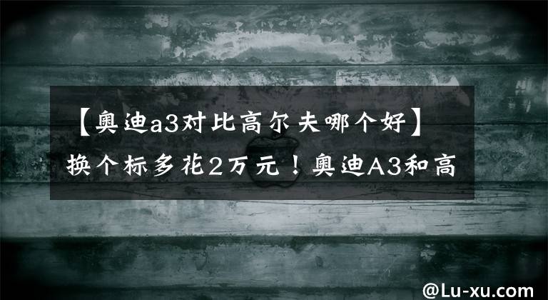 【奥迪a3对比高尔夫哪个好】换个标多花2万元!奥迪A3和高尔夫谁更值得买?