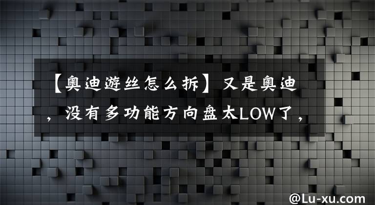 【奥迪游丝怎么拆】又是奥迪，没有多功能方向盘太LOW了，这次加装一个