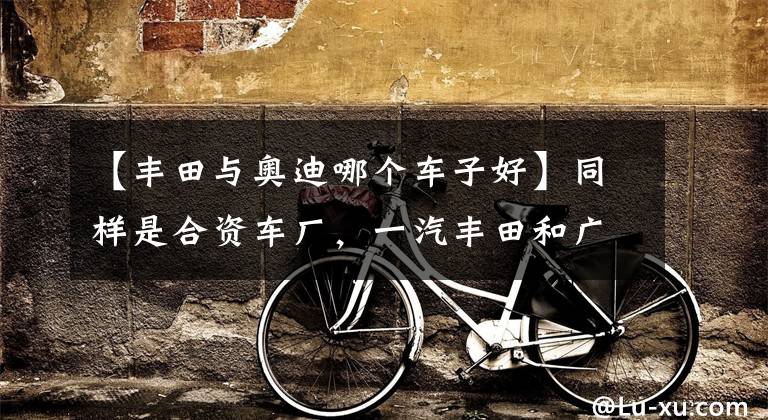 【丰田与奥迪哪个车子好】同样是合资车厂，一汽丰田和广汽丰田有何不同？
