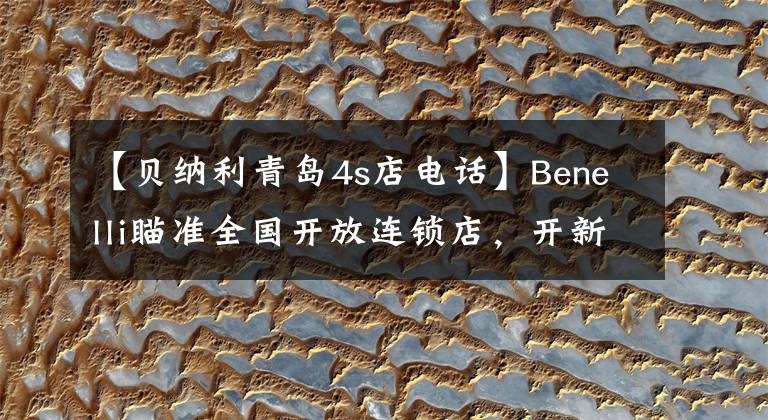 【贝纳利青岛4s店电话】Benelli瞄准全国开放连锁店，开新潮机车店的机会来了。