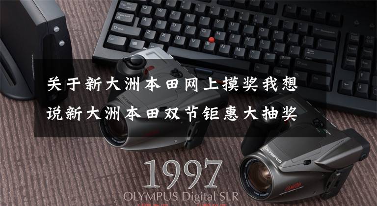 关于新大洲本田网上摸奖我想说新大洲本田双节钜惠大抽奖,4699元现金等你来拿