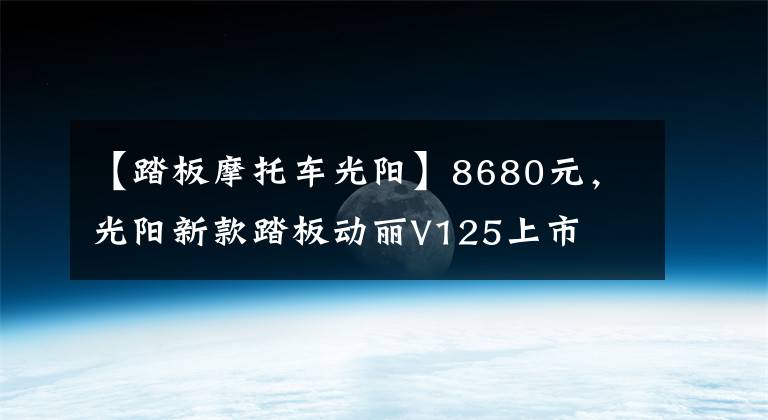 【踏板摩托车光阳】8680元,光阳新款踏板动丽V125上市