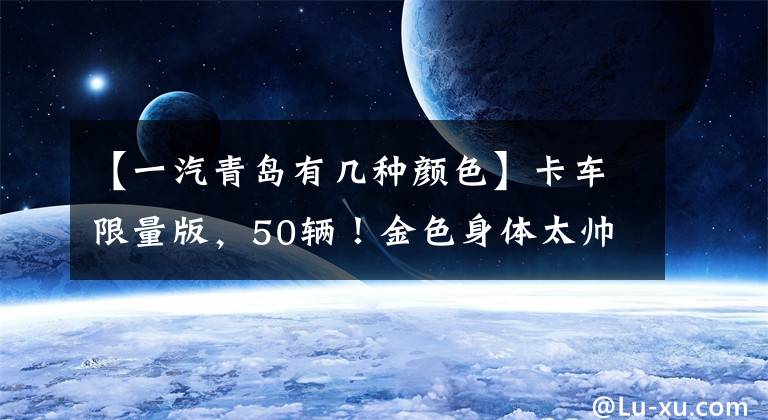 【一汽青岛有几种颜色】卡车限量版，50辆！金色身体太帅了！550马力青岛解放JH6翻拍