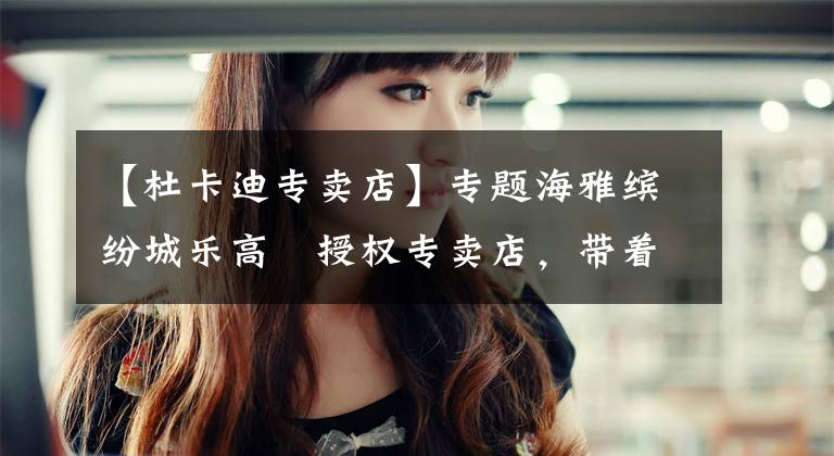 【杜卡迪专卖店】专题海雅缤纷城乐高®授权专卖店,带着年度最重磅新品来了!