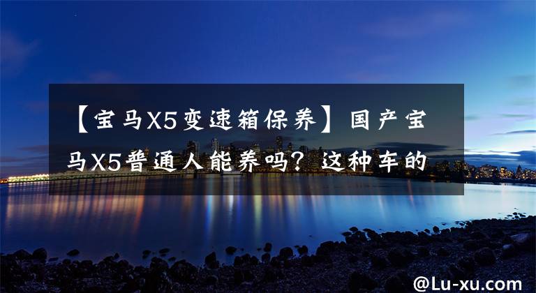 【宝马X5变速箱保养】国产宝马X5普通人能养吗?这种车的费用你负担得起吗?