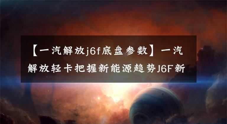 【一汽解放j6f底盘参数】一汽解放轻卡把握新能源趋势J6F新能源轻卡值得关注