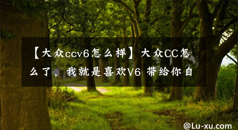 【大众ccv6怎么样】大众CC怎么了，我就是喜欢V6 带给你自由的体验