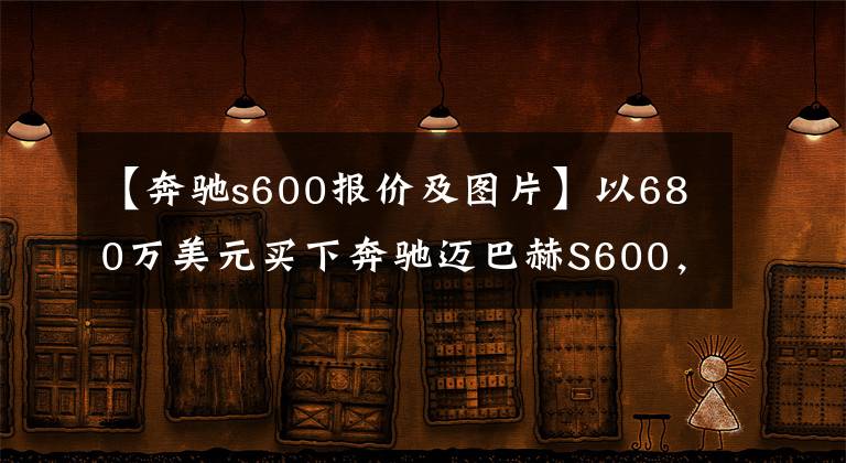 【奔驰s600报价及图片】以680万美元买下奔驰迈巴赫S600,等了5个月,很有面子