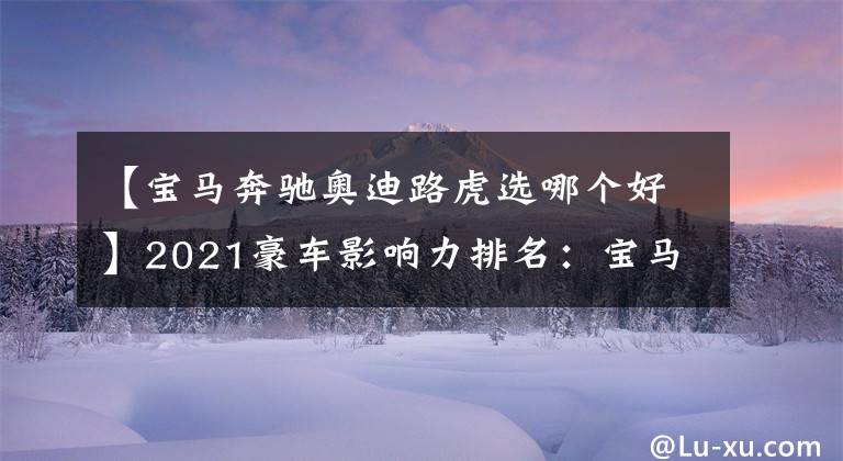 【宝马奔驰奥迪路虎选哪个好】2021豪车影响力排名:宝马夺冠,奥迪超奔驰,路虎比沃尔沃更受宠