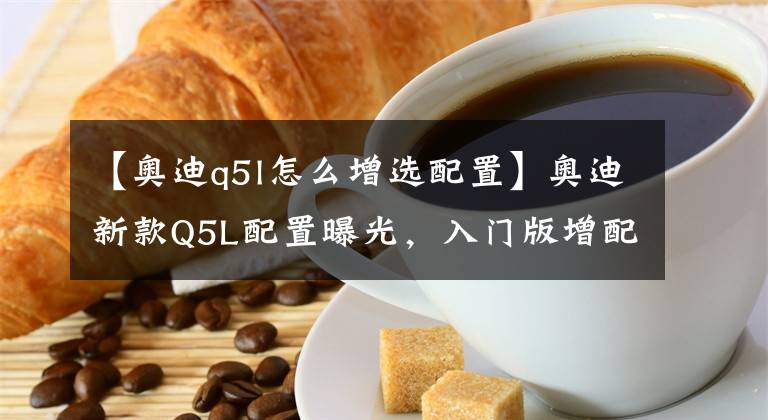 【奥迪q5l怎么增选配置】奥迪新款Q5L配置曝光,入门版增配最多