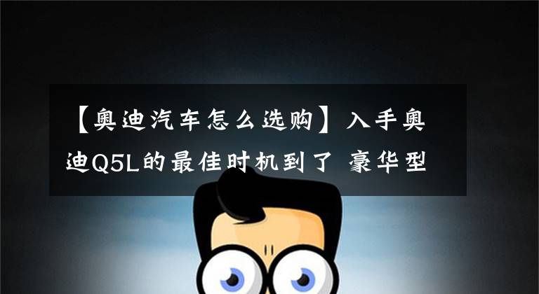 【奥迪汽车怎么选购】入手奥迪Q5L的最佳时机到了 豪华型性价比爆炸