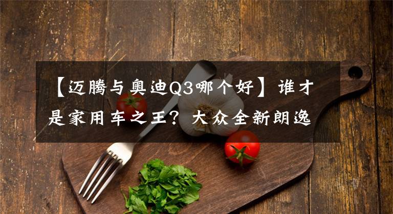 【迈腾与奥迪Q3哪个好】谁才是家用车之王?大众全新朗逸与宝来对比测评,看完不再纠结!