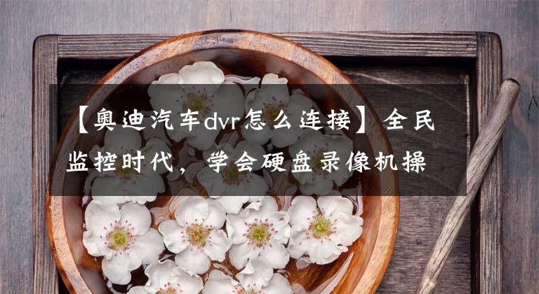 【奥迪汽车dvr怎么连接】全民监控时代，学会硬盘录像机操作很重要