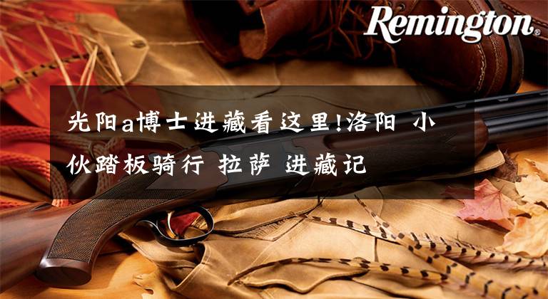 光阳a博士进藏看这里!洛阳 小伙踏板骑行 拉萨 进藏记